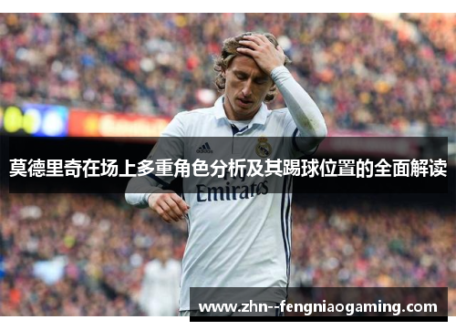 莫德里奇在场上多重角色分析及其踢球位置的全面解读