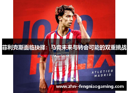 菲利克斯面临抉择：马竞未来与转会可能的双重挑战