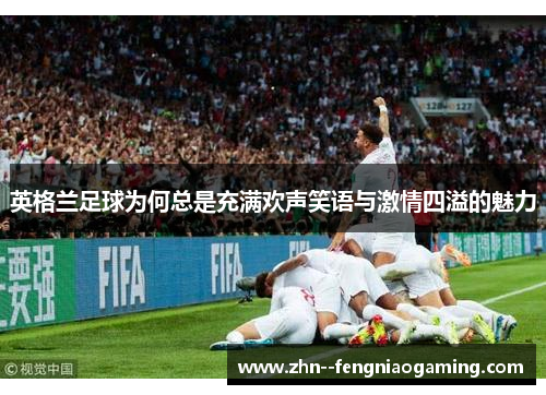 英格兰足球为何总是充满欢声笑语与激情四溢的魅力