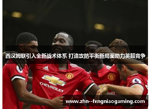 西汉姆联引入全新战术体系 打造攻防平衡新局面助力英超竞争