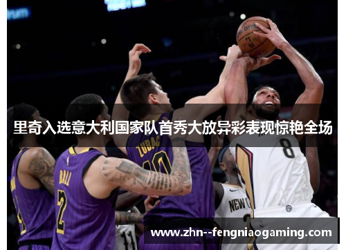 里奇入选意大利国家队首秀大放异彩表现惊艳全场