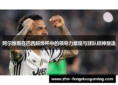 阿尔维斯在巴西超级杯中的领导力展现与球队精神塑造