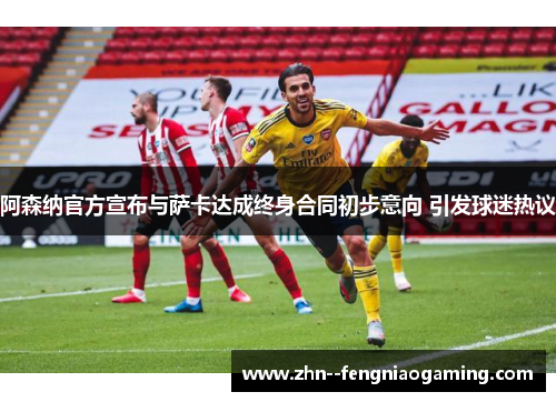 阿森纳官方宣布与萨卡达成终身合同初步意向 引发球迷热议