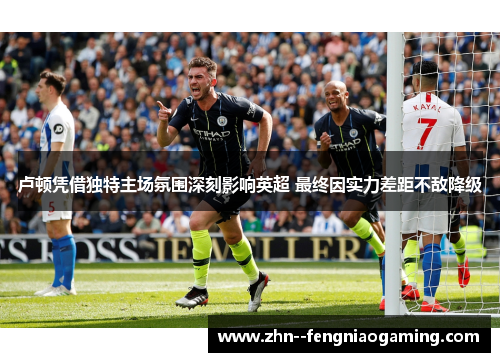 卢顿凭借独特主场氛围深刻影响英超 最终因实力差距不敌降级