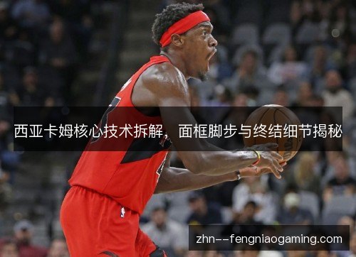 西亚卡姆核心技术拆解，面框脚步与终结细节揭秘